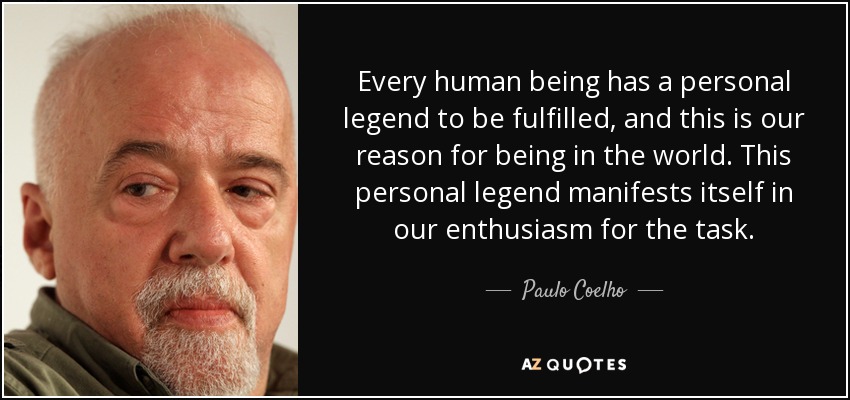 Every human being has a personal legend to be fulfilled, and this is our reason for being in the world. This personal legend manifests itself in our enthusiasm for the task. - Paulo Coelho