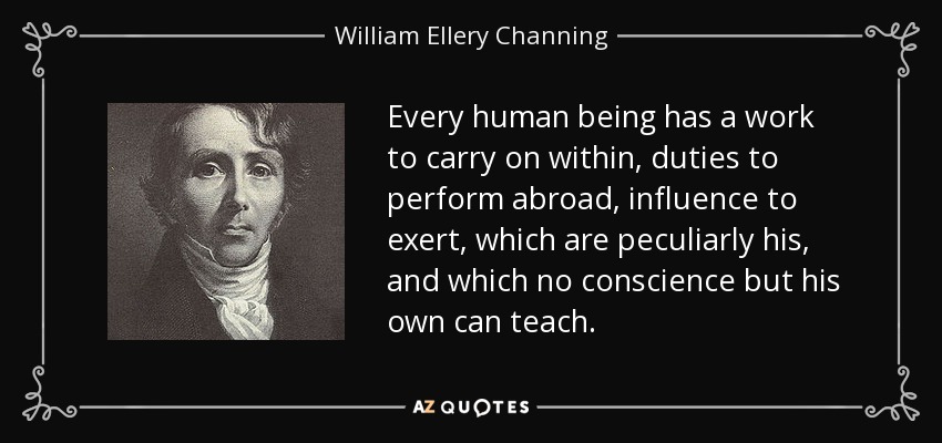 Every human being has a work to carry on within, duties to perform abroad, influence to exert, which are peculiarly his, and which no conscience but his own can teach. - William Ellery Channing