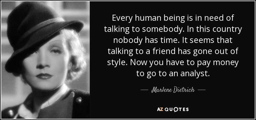 Every human being is in need of talking to somebody. In this country nobody has time. It seems that talking to a friend has gone out of style. Now you have to pay money to go to an analyst. - Marlene Dietrich