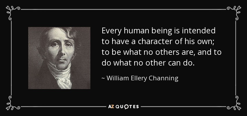 Every human being is intended to have a character of his own; to be what no others are, and to do what no other can do. - William Ellery Channing
