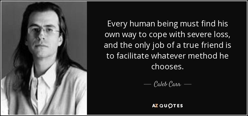Every human being must find his own way to cope with severe loss, and the only job of a true friend is to facilitate whatever method he chooses. - Caleb Carr