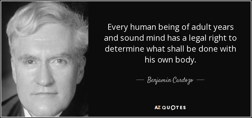 Every human being of adult years and sound mind has a legal right to determine what shall be done with his own body. - Benjamin Cardozo