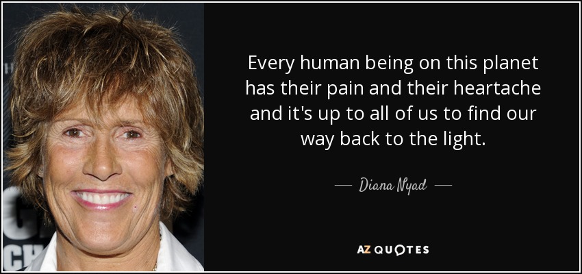 Every human being on this planet has their pain and their heartache and it's up to all of us to find our way back to the light. - Diana Nyad