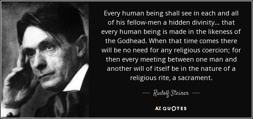 Every human being shall see in each and all of his fellow-men a hidden divinity... that every human being is made in the likeness of the Godhead. When that time comes there will be no need for any religious coercion; for then every meeting between one man and another will of itself be in the nature of a religious rite, a sacrament. - Rudolf Steiner