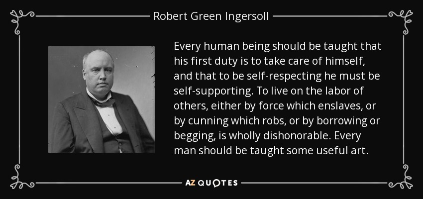 Every human being should be taught that his first duty is to take care of himself, and that to be self-respecting he must be self-supporting. To live on the labor of others, either by force which enslaves, or by cunning which robs, or by borrowing or begging, is wholly dishonorable. Every man should be taught some useful art. - Robert Green Ingersoll