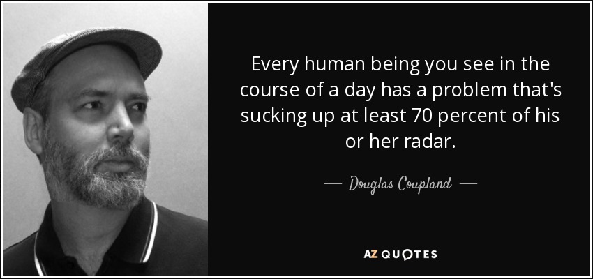 Every human being you see in the course of a day has a problem that's sucking up at least 70 percent of his or her radar. - Douglas Coupland