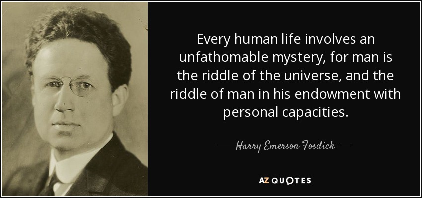 Every human life involves an unfathomable mystery, for man is the riddle of the universe, and the riddle of man in his endowment with personal capacities. - Harry Emerson Fosdick
