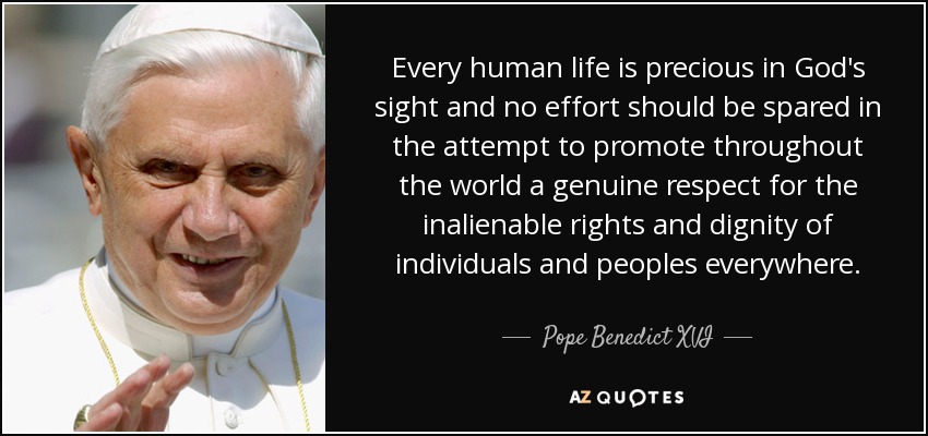 Every human life is precious in God's sight and no effort should be spared in the attempt to promote throughout the world a genuine respect for the inalienable rights and dignity of individuals and peoples everywhere. - Pope Benedict XVI