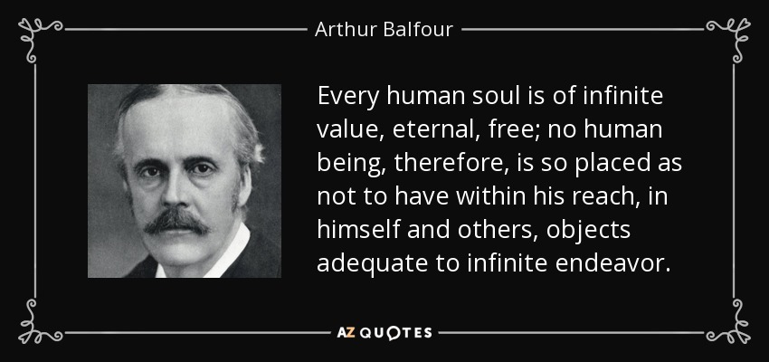 Every human soul is of infinite value, eternal, free; no human being, therefore, is so placed as not to have within his reach, in himself and others, objects adequate to infinite endeavor. - Arthur Balfour