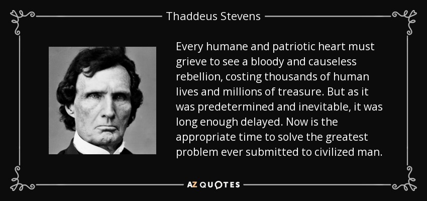 Every humane and patriotic heart must grieve to see a bloody and causeless rebellion, costing thousands of human lives and millions of treasure. But as it was predetermined and inevitable, it was long enough delayed. Now is the appropriate time to solve the greatest problem ever submitted to civilized man. - Thaddeus Stevens