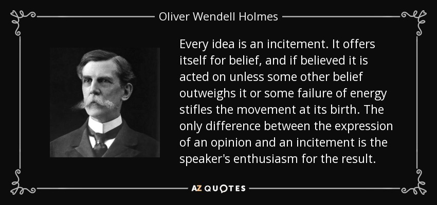 Every idea is an incitement. It offers itself for belief, and if believed it is acted on unless some other belief outweighs it or some failure of energy stifles the movement at its birth. The only difference between the expression of an opinion and an incitement is the speaker's enthusiasm for the result. - Oliver Wendell Holmes, Jr.