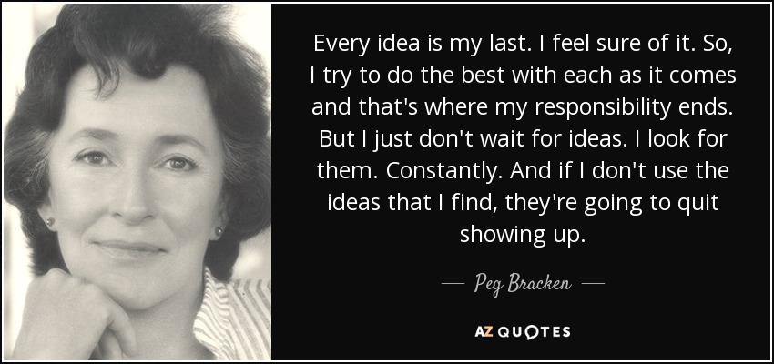 Every idea is my last. I feel sure of it. So, I try to do the best with each as it comes and that's where my responsibility ends. But I just don't wait for ideas. I look for them. Constantly. And if I don't use the ideas that I find, they're going to quit showing up. - Peg Bracken