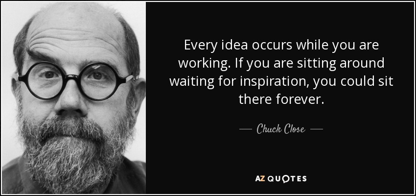 Every idea occurs while you are working. If you are sitting around waiting for inspiration, you could sit there forever. - Chuck Close