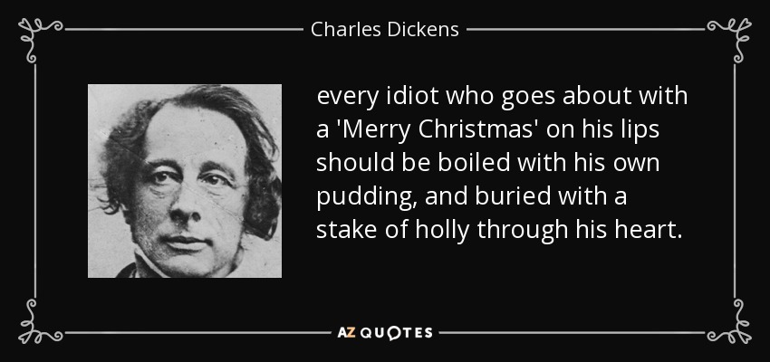 every idiot who goes about with a 'Merry Christmas' on his lips should be boiled with his own pudding, and buried with a stake of holly through his heart. - Charles Dickens