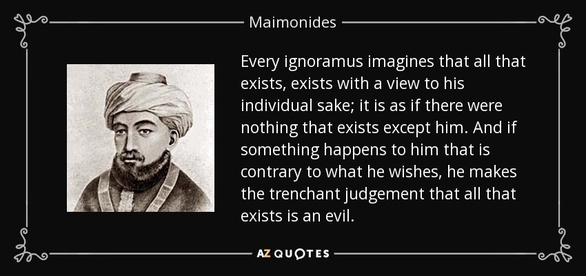 Every ignoramus imagines that all that exists, exists with a view to his individual sake; it is as if there were nothing that exists except him. And if something happens to him that is contrary to what he wishes, he makes the trenchant judgement that all that exists is an evil. - Maimonides
