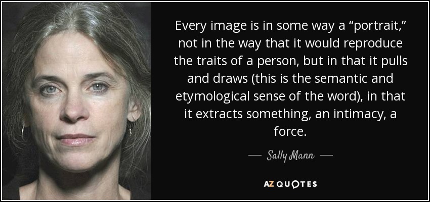 Every image is in some way a “portrait,” not in the way that it would reproduce the traits of a person, but in that it pulls and draws (this is the semantic and etymological sense of the word), in that it extracts something, an intimacy, a force. - Sally Mann
