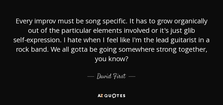 Every improv must be song specific. It has to grow organically out of the particular elements involved or it's just glib self-expression. I hate when I feel like I'm the lead guitarist in a rock band. We all gotta be going somewhere strong together, you know? - David First