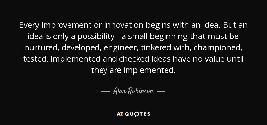 Every improvement or innovation begins with an idea. But an idea is only a possibility - a small beginning that must be nurtured, developed, engineer, tinkered with, championed, tested, implemented and checked ideas have no value until they are implemented. - Alan Robinson