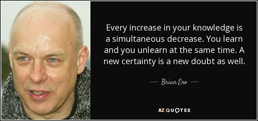 Every increase in your knowledge is a simultaneous decrease. You learn and you unlearn at the same time. A new certainty is a new doubt as well. - Brian Eno