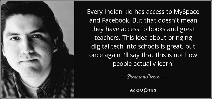 Every Indian kid has access to MySpace and Facebook. But that doesn't mean they have access to books and great teachers. This idea about bringing digital tech into schools is great, but once again I'll say that this is not how people actually learn. - Sherman Alexie