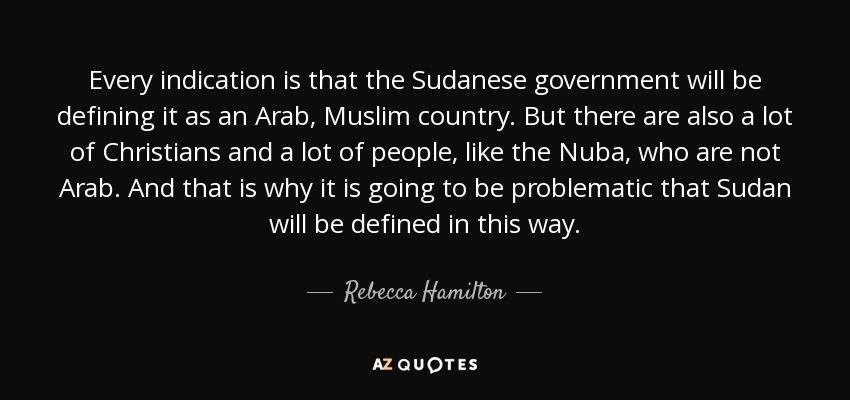 Every indication is that the Sudanese government will be defining it as an Arab, Muslim country. But there are also a lot of Christians and a lot of people, like the Nuba, who are not Arab. And that is why it is going to be problematic that Sudan will be defined in this way. - Rebecca Hamilton