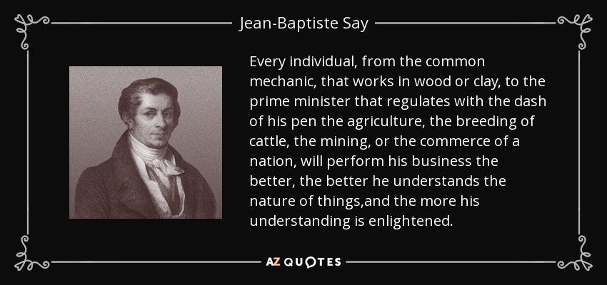 Every individual, from the common mechanic, that works in wood or clay, to the prime minister that regulates with the dash of his pen the agriculture, the breeding of cattle, the mining, or the commerce of a nation, will perform his business the better, the better he understands the nature of things,and the more his understanding is enlightened. - Jean-Baptiste Say
