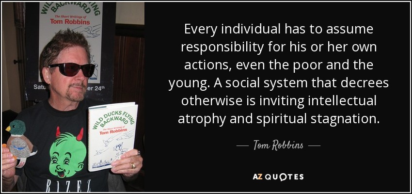 Every individual has to assume responsibility for his or her own actions, even the poor and the young. A social system that decrees otherwise is inviting intellectual atrophy and spiritual stagnation. - Tom Robbins