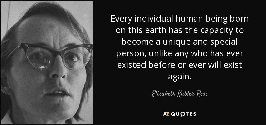 Every individual human being born on this earth has the capacity to become a unique and special person, unlike any who has ever existed before or ever will exist again. - Elisabeth Kubler-Ross