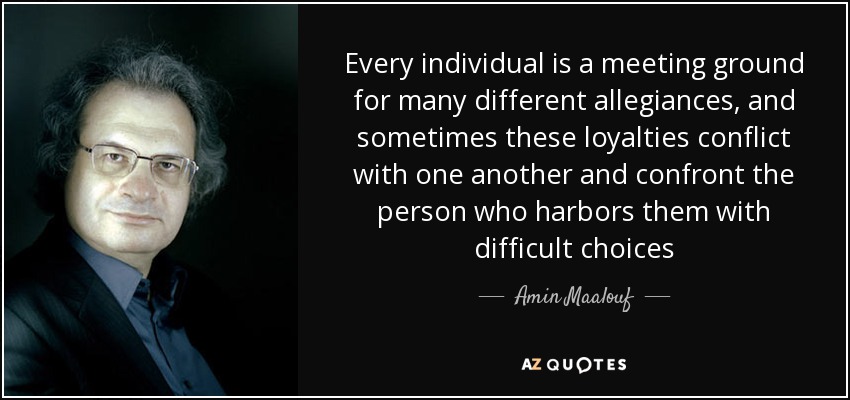 Every individual is a meeting ground for many different allegiances, and sometimes these loyalties conflict with one another and confront the person who harbors them with difficult choices - Amin Maalouf