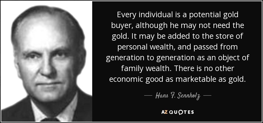 Every individual is a potential gold buyer, although he may not need the gold. It may be added to the store of personal wealth, and passed from generation to generation as an object of family wealth. There is no other economic good as marketable as gold. - Hans F. Sennholz