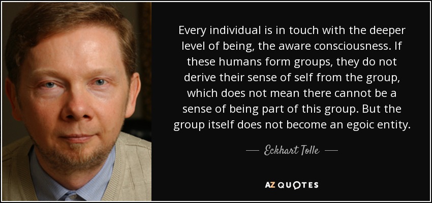 Every individual is in touch with the deeper level of being, the aware consciousness. If these humans form groups, they do not derive their sense of self from the group, which does not mean there cannot be a sense of being part of this group. But the group itself does not become an egoic entity. - Eckhart Tolle