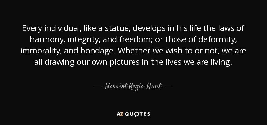 Every individual, like a statue, develops in his life the laws of harmony, integrity, and freedom; or those of deformity, immorality, and bondage. Whether we wish to or not, we are all drawing our own pictures in the lives we are living. - Harriot Kezia Hunt