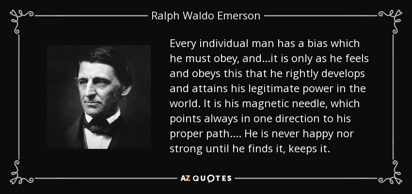 Every individual man has a bias which he must obey, and...it is only as he feels and obeys this that he rightly develops and attains his legitimate power in the world. It is his magnetic needle, which points always in one direction to his proper path.... He is never happy nor strong until he finds it, keeps it. - Ralph Waldo Emerson