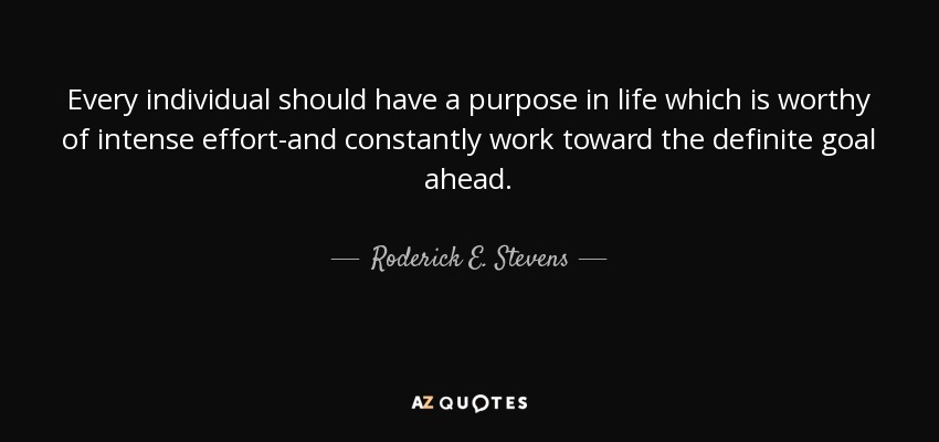Every individual should have a purpose in life which is worthy of intense effort-and constantly work toward the definite goal ahead. - Roderick E. Stevens