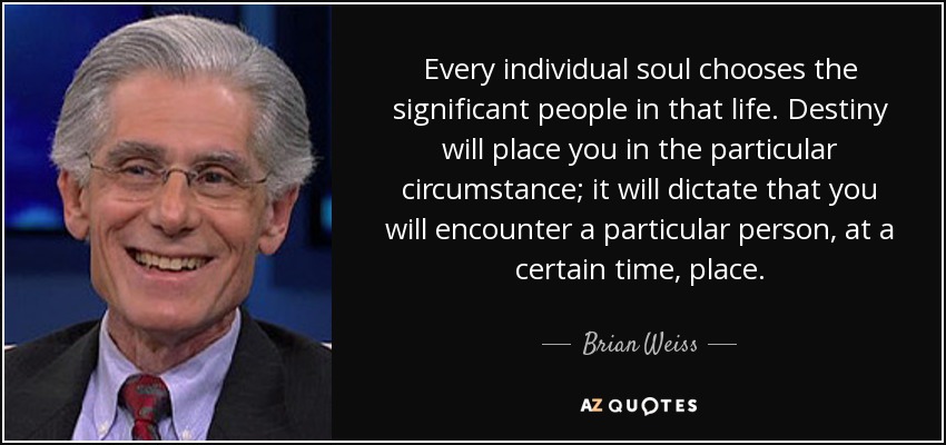 Every individual soul chooses the significant people in that life. Destiny will place you in the particular circumstance; it will dictate that you will encounter a particular person, at a certain time, place. - Brian Weiss