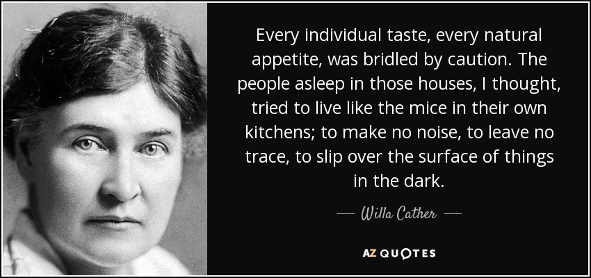 Every individual taste, every natural appetite, was bridled by caution. The people asleep in those houses, I thought, tried to live like the mice in their own kitchens; to make no noise, to leave no trace, to slip over the surface of things in the dark. - Willa Cather