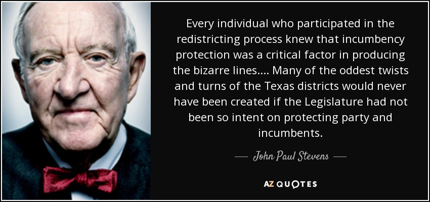 Every individual who participated in the redistricting process knew that incumbency protection was a critical factor in producing the bizarre lines. ... Many of the oddest twists and turns of the Texas districts would never have been created if the Legislature had not been so intent on protecting party and incumbents. - John Paul Stevens