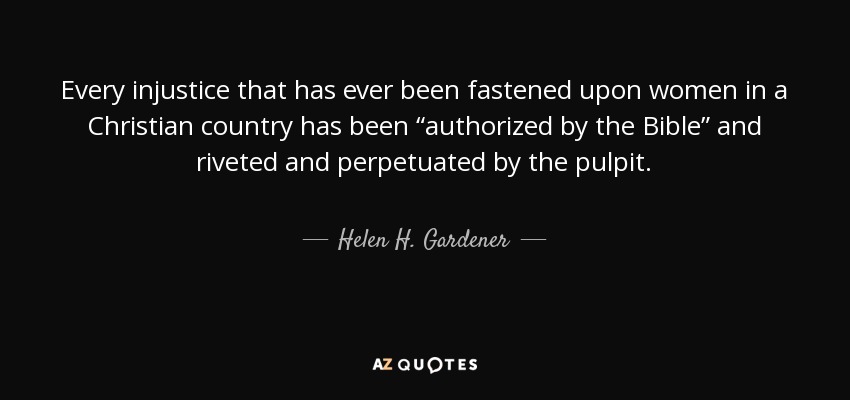 Every injustice that has ever been fastened upon women in a Christian country has been “authorized by the Bible” and riveted and perpetuated by the pulpit. - Helen H. Gardener