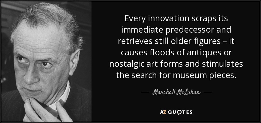 Every innovation scraps its immediate predecessor and retrieves still older figures – it causes floods of antiques or nostalgic art forms and stimulates the search for museum pieces. - Marshall McLuhan