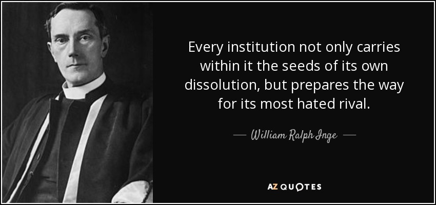 Every institution not only carries within it the seeds of its own dissolution, but prepares the way for its most hated rival. - William Ralph Inge