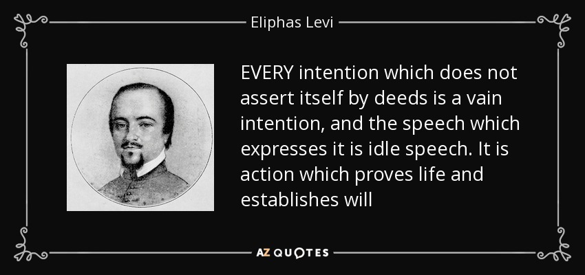 EVERY intention which does not assert itself by deeds is a vain intention, and the speech which expresses it is idle speech. It is action which proves life and establishes will - Eliphas Levi
