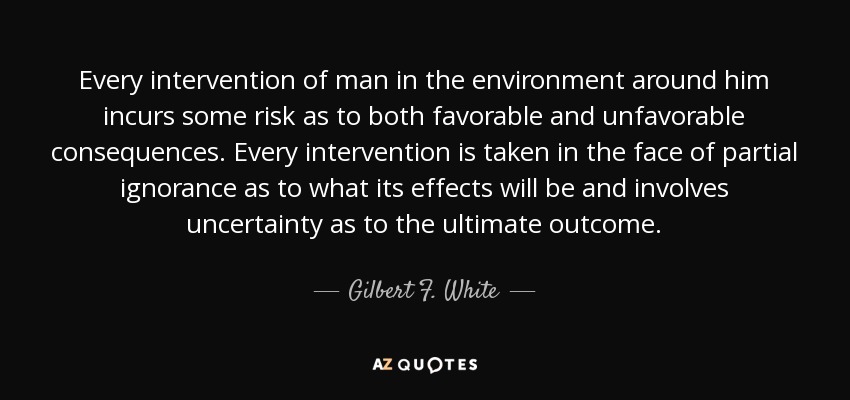 Every intervention of man in the environment around him incurs some risk as to both favorable and unfavorable consequences. Every intervention is taken in the face of partial ignorance as to what its effects will be and involves uncertainty as to the ultimate outcome. - Gilbert F. White