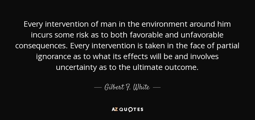 Every intervention of man in the environment around him incurs some risk as to both favorable and unfavorable consequences. Every intervention is taken in the face of partial ignorance as to what its effects will be and involves uncertainty as to the ultimate outcome. - Gilbert F. White