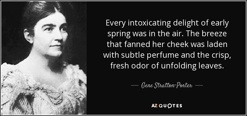 Every intoxicating delight of early spring was in the air. The breeze that fanned her cheek was laden with subtle perfume and the crisp, fresh odor of unfolding leaves. - Gene Stratton-Porter