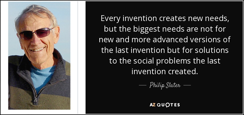 Every invention creates new needs, but the biggest needs are not for new and more advanced versions of the last invention but for solutions to the social problems the last invention created. - Philip Slater