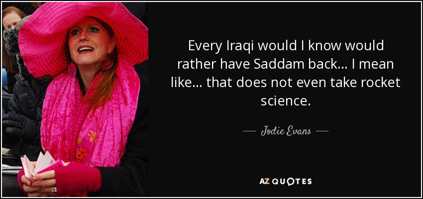 Every Iraqi would I know would rather have Saddam back... I mean like... that does not even take rocket science. - Jodie Evans