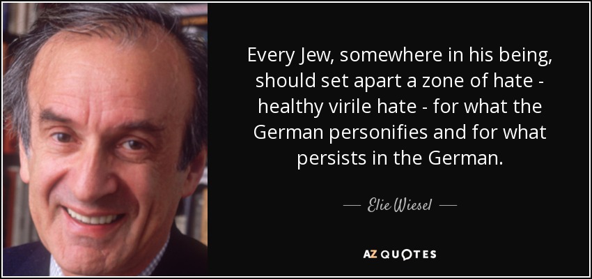 Every Jew, somewhere in his being, should set apart a zone of hate - healthy virile hate - for what the German personifies and for what persists in the German. - Elie Wiesel
