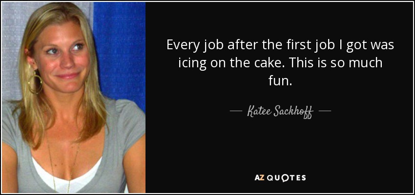 Every job after the first job I got was icing on the cake. This is so much fun. - Katee Sackhoff