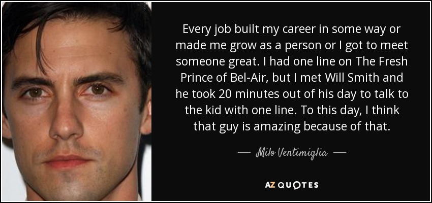 Every job built my career in some way or made me grow as a person or I got to meet someone great. I had one line on The Fresh Prince of Bel-Air, but I met Will Smith and he took 20 minutes out of his day to talk to the kid with one line. To this day, I think that guy is amazing because of that. - Milo Ventimiglia