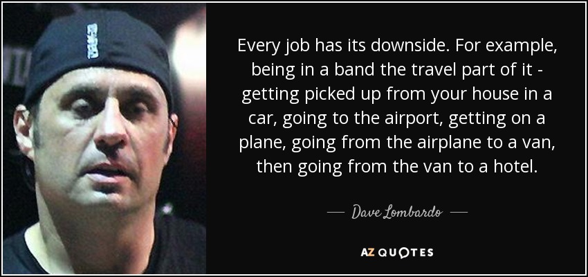 Every job has its downside. For example, being in a band the travel part of it - getting picked up from your house in a car, going to the airport, getting on a plane, going from the airplane to a van, then going from the van to a hotel. - Dave Lombardo